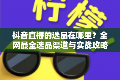 抖音直播的选品在哪里?全网最全选品渠道与实战攻略一篇文章讲透 抖音直播的选品在哪里?全网最全选品渠道与实战攻略一篇文章讲透
