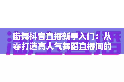 街舞抖音直播新手入门:从零打造高人气舞蹈直播间的完整攻略 街舞抖音直播新手入门:从零打造高人气舞蹈直播间的完整攻略