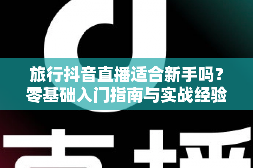 旅行抖音直播适合新手吗？零基础入门指南与实战经验全面解析
