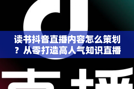 读书抖音直播内容怎么策划?从零打造高人气知识直播间的完整攻略 读书抖音直播内容怎么策划?从零打造高人气知识直播间的完整攻略
