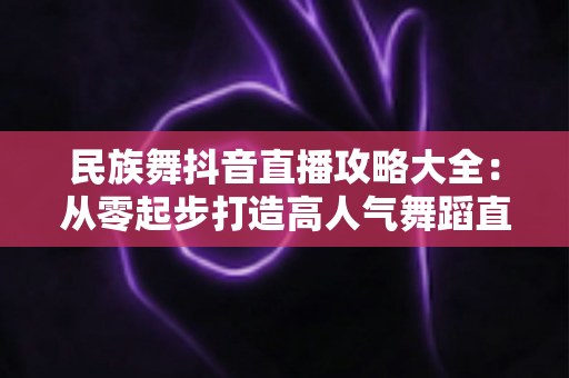 民族舞抖音直播攻略大全:从零起步打造高人气舞蹈直播间的实战指南 民族舞抖音直播攻略大全:从零起步打造高人气舞蹈直播间的实战指南