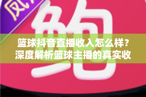 篮球抖音直播收入怎么样？深度解析篮球主播的真实收益与变现全攻略