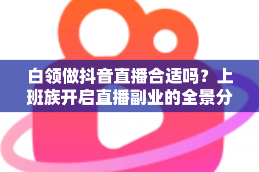 白领做抖音直播合适吗？上班族开启直播副业的全景分析与实操指南