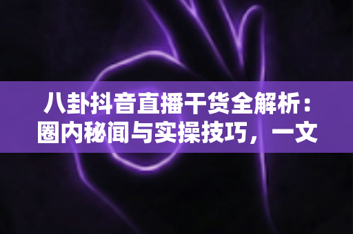 八卦抖音直播干货全解析：圈内秘闻与实操技巧，一文帮你把直播间玩明白