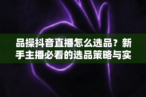 品操抖音直播怎么选品？新手主播必看的选品策略与实战指南