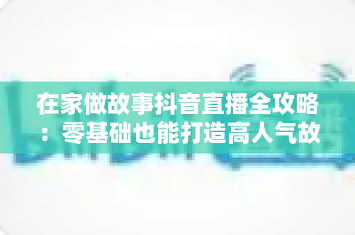 在家做故事抖音直播全攻略：零基础也能打造高人气故事直播间的实用指南