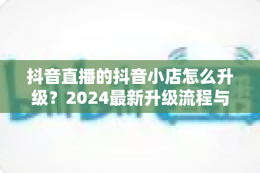 抖音直播的抖音小店怎么升级？2024最新升级流程与实操指南全解析