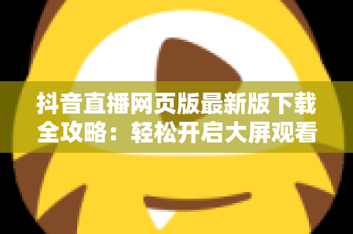 抖音直播网页版最新版下载全攻略:轻松开启大屏观看新体验 抖音直播网页版最新版下载全攻略:轻松开启大屏观看新体验