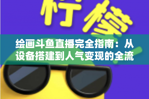 绘画斗鱼直播完全指南：从设备搭建到人气变现的全流程实战手册