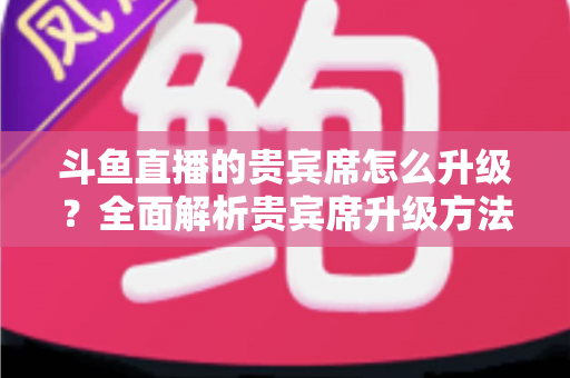 斗鱼直播的贵宾席怎么升级?全面解析贵宾席升级方法、特权与实用攻略 斗鱼直播的贵宾席怎么升级?全面解析贵宾席升级方法、特权与实用攻略
