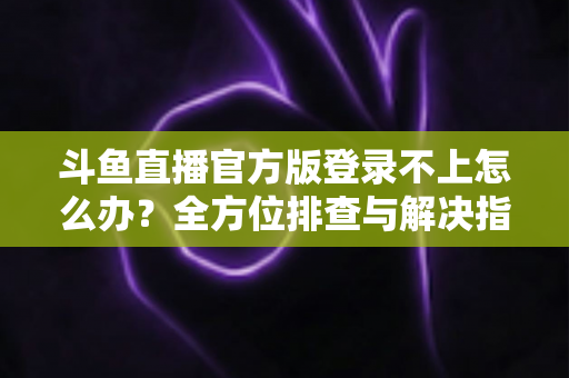 斗鱼直播官方版登录不上怎么办？全方位排查与解决指南，助你快速重返直播间