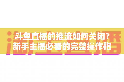 斗鱼直播的推流如何关闭?新手主播必看的完整操作指南与常见问题解析 斗鱼直播的推流如何关闭?新手主播必看的完整操作指南与常见问题解析