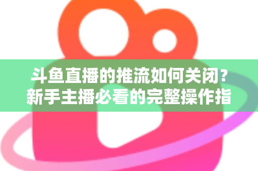 斗鱼直播的推流如何关闭？新手主播必看的完整操作指南与常见问题解析