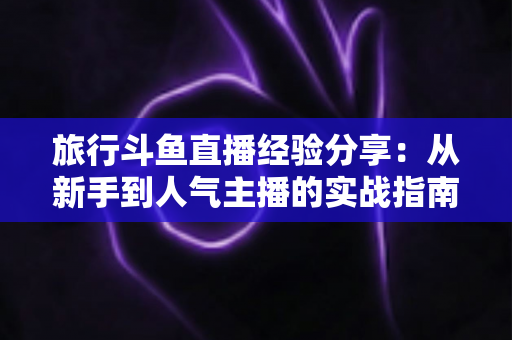 旅行斗鱼直播经验分享：从新手到人气主播的实战指南