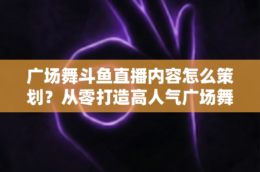 广场舞斗鱼直播内容怎么策划?从零打造高人气广场舞直播间的全流程实战指南 广场舞斗鱼直播内容怎么策划?从零打造高人气广场舞直播间的全流程实战指南