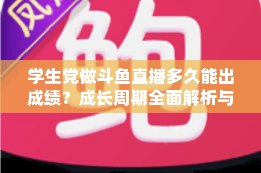 学生党做斗鱼直播多久能出成绩？成长周期全面解析与快速上手实用指南