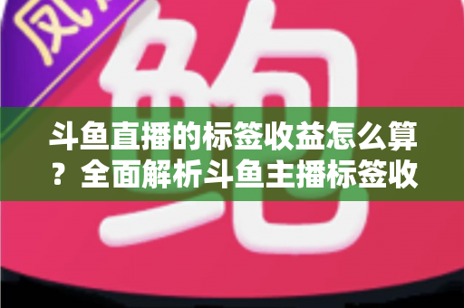 斗鱼直播的标签收益怎么算？全面解析斗鱼主播标签收益计算规则、影响因素与提升技巧