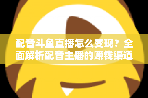 配音斗鱼直播怎么变现？全面解析配音主播的赚钱渠道与实战指南