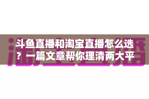 斗鱼直播和淘宝直播怎么选？一篇文章帮你理清两大平台的定位、优势与发展方向