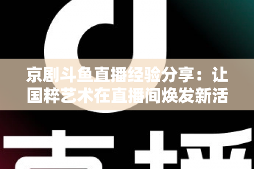 京剧斗鱼直播经验分享:让国粹艺术在直播间焕发新活力的实战指南 京剧斗鱼直播经验分享:让国粹艺术在直播间焕发新活力的实战指南