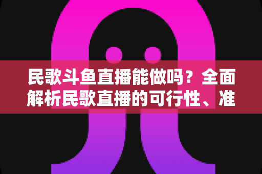 民歌斗鱼直播能做吗？全面解析民歌直播的可行性、准备清单与变现攻略