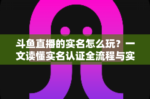 斗鱼直播的实名怎么玩？一文读懂实名认证全流程与实用技巧