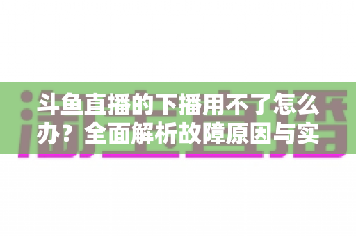 斗鱼直播的下播用不了怎么办？全面解析故障原因与实用解决指南