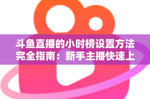斗鱼直播的小时榜设置方法完全指南：新手主播快速上榜、提升直播间曝光与人气的实战秘籍
