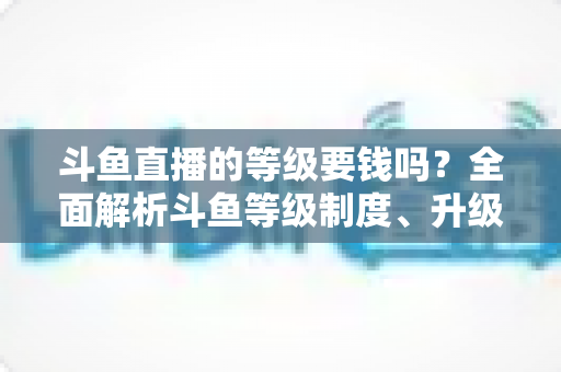 斗鱼直播的等级要钱吗？全面解析斗鱼等级制度、升级花费与免费升级攻略