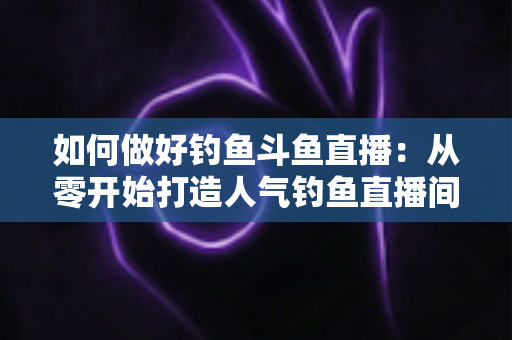 如何做好钓鱼斗鱼直播：从零开始打造人气钓鱼直播间的全流程实战指南