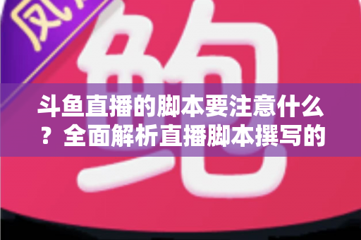 斗鱼直播的脚本要注意什么？全面解析直播脚本撰写的核心要点与实用技巧