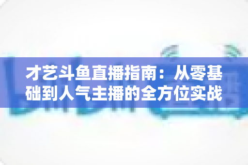 才艺斗鱼直播指南：从零基础到人气主播的全方位实战攻略