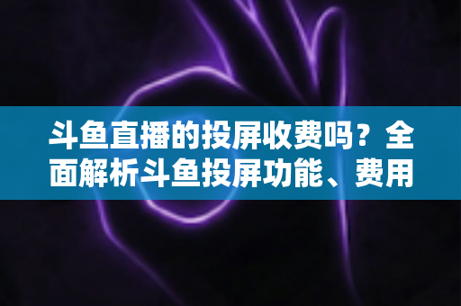 斗鱼直播的投屏收费吗?全面解析斗鱼投屏功能、费用明细与实用操作指南 斗鱼直播的投屏收费吗?全面解析斗鱼投屏功能、费用明细与实用操作指南