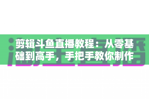 剪辑斗鱼直播教程：从零基础到高手，手把手教你制作爆款直播切片视频