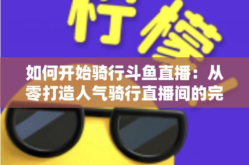 如何开始骑行斗鱼直播：从零打造人气骑行直播间的完整指南