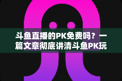 斗鱼直播的PK免费吗？一篇文章彻底讲清斗鱼PK玩法、费用与免费参与技巧