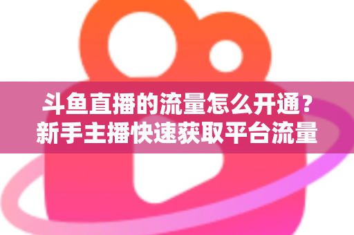 斗鱼直播的流量怎么开通？新手主播快速获取平台流量的完整攻略