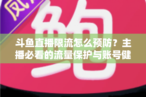 斗鱼直播限流怎么预防？主播必看的流量保护与账号健康运营全攻略