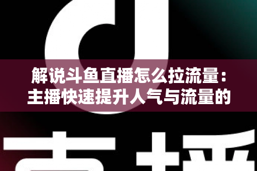 解说斗鱼直播怎么拉流量：主播快速提升人气与流量的实战全攻略