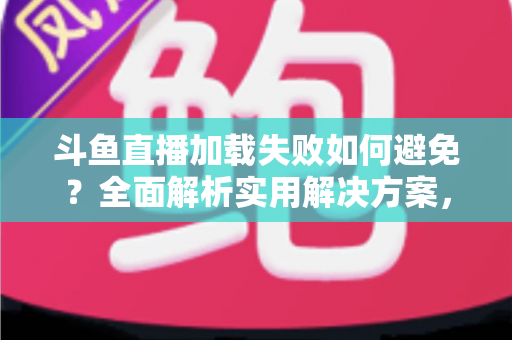 斗鱼直播加载失败如何避免？全面解析实用解决方案，让你的观赛体验畅通无阻