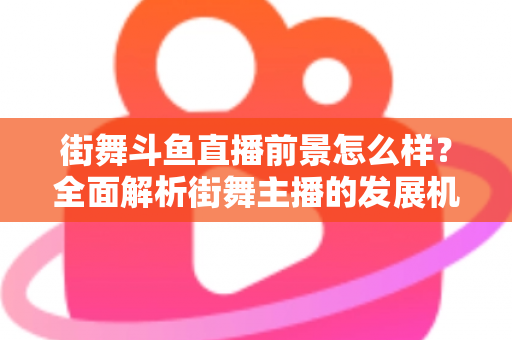 街舞斗鱼直播前景怎么样？全面解析街舞主播的发展机遇、变现路径与入行指南