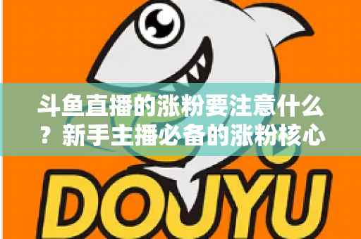 斗鱼直播的涨粉要注意什么？新手主播必备的涨粉核心策略与避坑指南全解析