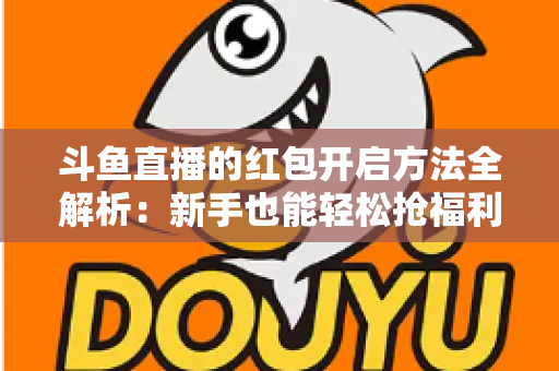 斗鱼直播的红包开启方法全解析：新手也能轻松抢福利的完整指南
