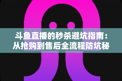 斗鱼直播的秒杀避坑指南：从抢购到售后全流程防坑秘籍，让你花对每一分钱