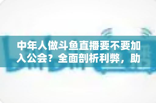 中年人做斗鱼直播要不要加入公会?全面剖析利弊,助你做出明智选择 中年人做斗鱼直播要不要加入公会?全面剖析利弊,助你做出明智选择