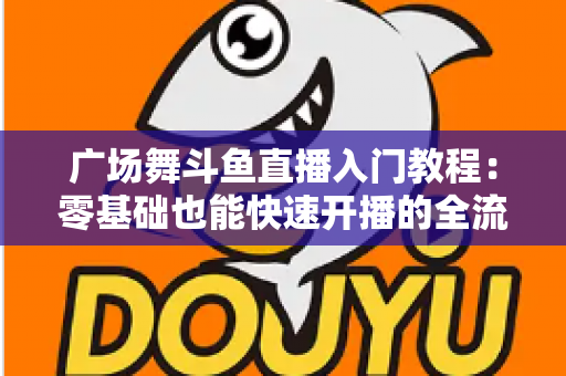 广场舞斗鱼直播入门教程：零基础也能快速开播的全流程实战指南