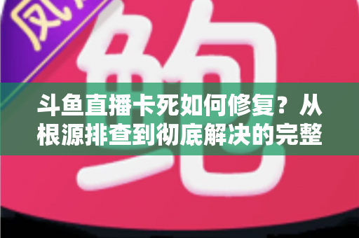 斗鱼直播卡死如何修复？从根源排查到彻底解决的完整实操指南