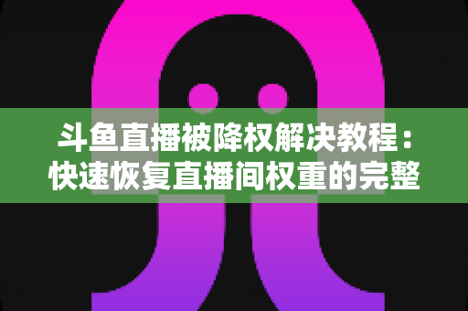 斗鱼直播被降权解决教程：快速恢复直播间权重的完整实用指南