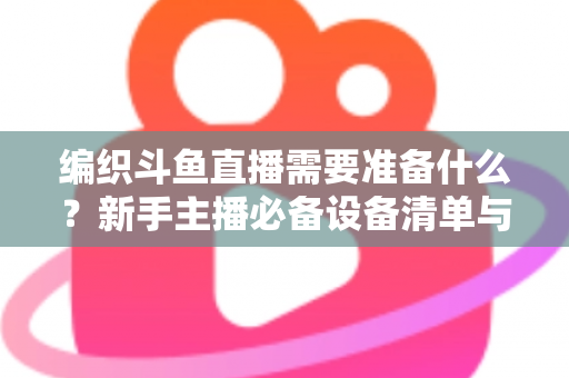 编织斗鱼直播需要准备什么？新手主播必备设备清单与开播全攻略