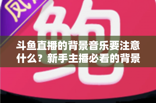 斗鱼直播的背景音乐要注意什么？新手主播必看的背景音乐选择与使用全攻略